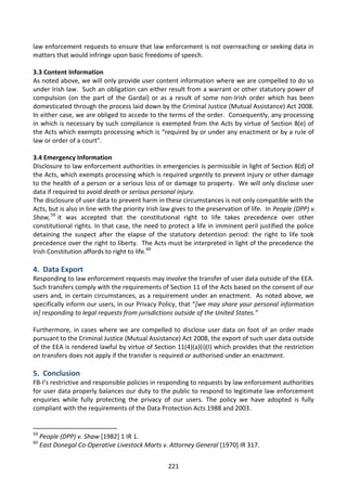 law enforcement requests to ensure that law enforcement is not overreaching or seeking data in
matters that would infringe upon basic freedoms of speech.

3.3 Content Information
As noted above, we will only provide user content information where we are compelled to do so
under Irish law. Such an obligation can either result from a warrant or other statutory power of
compulsion (on the part of the Gardaí) or as a result of some non-Irish order which has been
domesticated through the process laid down by the Criminal Justice (Mutual Assistance) Act 2008.
In either case, we are obliged to accede to the terms of the order. Consequently, any processing
in which is necessary by such compliance is exempted from the Acts by virtue of Section 8(e) of
the Acts which exempts processing which is “required by or under any enactment or by a rule of
law or order of a court”.

3.4 Emergency Information
Disclosure to law enforcement authorities in emergencies is permissible in light of Section 8(d) of
the Acts, which exempts processing which is required urgently to prevent injury or other damage
to the health of a person or a serious loss of or damage to property. We will only disclose user
data if required to avoid death or serious personal injury.
The disclosure of user data to prevent harm in these circumstances is not only compatible with the
Acts, but is also in line with the priority Irish law gives to the preservation of life. In People (DPP) v.
Shaw, 59 it was accepted that the constitutional right to life takes precedence over other
constitutional rights. In that case, the need to protect a life in imminent peril justified the police
detaining the suspect after the elapse of the statutory detention period: the right to life took
precedence over the right to liberty. The Acts must be interpreted in light of the precedence the
Irish Constitution affords to right to life.60

4. Data Export
Responding to law enforcement requests may involve the transfer of user data outside of the EEA.
Such transfers comply with the requirements of Section 11 of the Acts based on the consent of our
users and, in certain circumstances, as a requirement under an enactment. As noted above, we
specifically inform our users, in our Privacy Policy, that “[we may share your personal information
in] responding to legal requests from jurisdictions outside of the United States.”

Furthermore, in cases where we are compelled to disclose user data on foot of an order made
pursuant to the Criminal Justice (Mutual Assistance) Act 2008, the export of such user data outside
of the EEA is rendered lawful by virtue of Section 11(4)(a)(i)(I) which provides that the restriction
on transfers does not apply if the transfer is required or authorised under an enactment.

5. Conclusion
FB-I’s restrictive and responsible policies in responding to requests by law enforcement authorities
for user data properly balances our duty to the public to respond to legitimate law enforcement
enquiries while fully protecting the privacy of our users. The policy we have adopted is fully
compliant with the requirements of the Data Protection Acts 1988 and 2003.


59
     People (DPP) v. Shaw [1982] 1 IR 1.
60
     East Donegal Co-Operative Livestock Marts v. Attorney General [1970] IR 317.


                                                   221
 