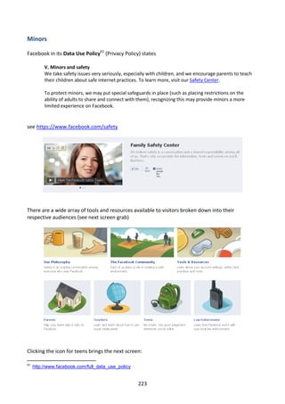 Minors

Facebook in its Data Use Policy61 (Privacy Policy) states

          V. Minors and safety
          We take safety issues very seriously, especially with children, and we encourage parents to teach
          their children about safe internet practices. To learn more, visit our Safety Center.

          To protect minors, we may put special safeguards in place (such as placing restrictions on the
          ability of adults to share and connect with them), recognizing this may provide minors a more
          limited experience on Facebook.


see https://www.facebook.com/safety




There are a wide array of tools and resources available to visitors broken down into their
respective audiences (see next screen grab)




Clicking the icon for teens brings the next screen:

61
     http://www.facebook.com/full_data_use_policy


                                                     223
 