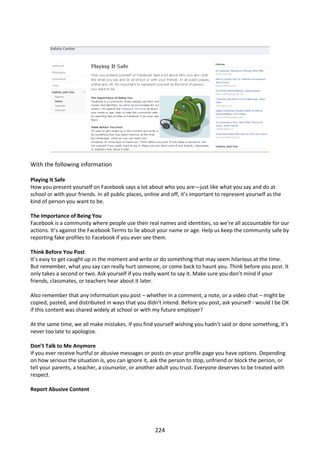 With the following information

Playing It Safe
How you present yourself on Facebook says a lot about who you are—just like what you say and do at
school or with your friends. In all public places, online and off, it’s important to represent yourself as the
kind of person you want to be.

The Importance of Being You
Facebook is a community where people use their real names and identities, so we’re all accountable for our
actions. It’s against the Facebook Terms to lie about your name or age. Help us keep the community safe by
reporting fake profiles to Facebook if you ever see them.

Think Before You Post
It’s easy to get caught up in the moment and write or do something that may seem hilarious at the time.
But remember, what you say can really hurt someone, or come back to haunt you. Think before you post. It
only takes a second or two. Ask yourself if you really want to say it. Make sure you don’t mind if your
friends, classmates, or teachers hear about it later.

Also remember that any information you post – whether in a comment, a note, or a video chat – might be
copied, pasted, and distributed in ways that you didn't intend. Before you post, ask yourself - would I be OK
if this content was shared widely at school or with my future employer?

At the same time, we all make mistakes. If you find yourself wishing you hadn’t said or done something, it’s
never too late to apologize.

Don’t Talk to Me Anymore
If you ever receive hurtful or abusive messages or posts on your profile page you have options. Depending
on how serious the situation is, you can ignore it, ask the person to stop, unfriend or block the person, or
tell your parents, a teacher, a counselor, or another adult you trust. Everyone deserves to be treated with
respect.

Report Abusive Content




                                                      224
 