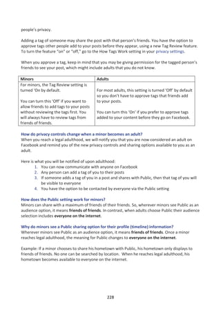 people’s privacy.

Adding a tag of someone may share the post with that person’s friends. You have the option to
approve tags other people add to your posts before they appear, using a new Tag Review feature.
To turn the feature “on” or “off,” go to the How Tags Work setting in your privacy settings.

When you approve a tag, keep in mind that you may be giving permission for the tagged person’s
friends to see your post, which might include adults that you do not know.

Minors                                    Adults
For minors, the Tag Review setting is
turned ‘On by default.                    For most adults, this setting is turned ‘Off’ by default
                                          so you don’t have to approve tags that friends add
You can turn this ‘Off’ if you want to    to your posts.
allow friends to add tags to your posts
without reviewing the tags first. You     You can turn this ‘On’ if you prefer to approve tags
will always have to review tags from      added to your content before they go on Facebook.
friends of friends.

How do privacy controls change when a minor becomes an adult?
When you reach a legal adulthood, we will notify you that you are now considered an adult on
Facebook and remind you of the new privacy controls and sharing options available to you as an
adult.

Here is what you will be notified of upon adulthood:
        1. You can now communicate with anyone on Facebook
        2. Any person can add a tag of you to their posts
        3. If someone adds a tag of you in a post and shares with Public, then that tag of you will
           be visible to everyone
        4. You have the option to be contacted by everyone via the Public setting

How does the Public setting work for minors?
Minors can share with a maximum of friends of their friends. So, wherever minors see Public as an
audience option, it means friends of friends. In contrast, when adults choose Public their audience
selection includes everyone on the internet.

Why do minors see a Public sharing option for their profile (timeline) information?
Wherever minors see Public as an audience option, it means friends of friends. Once a minor
reaches legal adulthood, the meaning for Public changes to everyone on the internet.

Example: If a minor chooses to share his hometown with Public, his hometown only displays to
friends of friends. No one can be searched by location. When he reaches legal adulthood, his
hometown becomes available to everyone on the internet.




                                                228
 