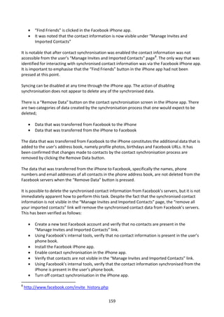    “Find Friends” is clicked in the Facebook iPhone app.
         It was noted that the contact information is now visible under “Manage Invites and
          Imported Contacts”

It is notable that after contact synchronisation was enabled the contact information was not
accessible from the user’s “Manage Invites and Imported Contacts” page8. The only way that was
identified for interacting with synchronised contact information was via the Facebook iPhone app.
It is important to emphasise that the “Find Friends” button in the iPhone app had not been
pressed at this point.

Syncing can be disabled at any time through the iPhone app. The action of disabling
synchronisation does not appear to delete any of the synchronised data.

There is a “Remove Data” button on the contact synchronisation screen in the iPhone app. There
are two categories of data created by the synchronisation process that one would expect to be
deleted;

         Data that was transferred from Facebook to the iPhone
         Data that was transferred from the iPhone to Facebook

The data that was transferred from Facebook to the iPhone constitutes the additional data that is
added to the user’s address book, namely profile photos, birthdays and Facebook URLs. It has
been confirmed that changes made to contacts by the contact synchronisation process are
removed by clicking the Remove Data button.

The data that was transferred from the iPhone to Facebook, specifically the names, phone
numbers and email addresses of all contacts in the phone address book, are not deleted from the
Facebook servers when the “Remove Data” button is pressed.

It is possible to delete the synchronised contact information from Facebook’s servers, but it is not
immediately apparent how to perform this task. Despite the fact that the synchronised contact
information is not visible in the “Manage Invites and Imported Contacts” page, the “remove all
your imported contacts” link will remove the synchronised contact data from Facebook’s servers.
This has been verified as follows:

         Create a new test Facebook account and verify that no contacts are present in the
          “Manage Invites and Imported Contacts” link.
         Using Facebook’s internal tools, verify that no contact information is present in the user’s
          phone book.
         Install the Facebook iPhone app.
         Enable contact synchronisation in the iPhone app.
         Verify that contacts are not visible in the “Manage Invites and Imported Contacts” link.
         Using Facebook’s internal tools, verify that the contact information synchronised from the
          iPhone is present in the user’s phone book.
         Turn off contact synchronisation in the iPhone app.

8
    http://www.facebook.com/invite_history.php


                                                  159
 