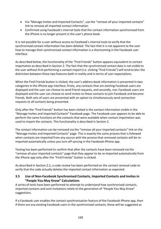    Via “Manage Invites and Imported Contacts”, use the “remove all your imported contacts”
          link to remove all imported contact information.
         Confirmed using Facebook’s internal tools that the contact information synchronised from
          the iPhone is no longer present in the user’s phone book.

It is not possible for a user without access to Facebook’s internal tools to verify that the
synchronised contact information has been deleted. The fact that it is not apparent to the user
how to manage their synchronised contact information is a shortcoming in the Facebook user
interface.

As described below, the functionality of the “Find Friends” button appears equivalent to contact
importation as described in Section 2. The fact that the synchronised contact data is not visible to
the user without first performing a contact import (i.e. clicking “Find Friends”) will tend to blur the
distinction between these two features both in reality and in terms of user expectations.

When the Find Friends button is clicked, the user’s address book information is presented in two
categories in the iPhone app interface; firstly, any contacts that are existing Facebook users are
displayed and the user can choose to send friend requests, and secondly, non-Facebook users are
displayed and the user can choose to send invites to these contacts to join Facebook and become
friends. Both sets of users are presented with an option to simultaneously send connection
requests to all contacts being presented.

Only after the “Find Friends” button has been clicked is the contact information visible in the
“Manage Invites and Imported Contacts” Facebook page. The Facebook user appears to be able to
perform the same functions on the contacts that were available when contact importation was
used to import the contacts. This functionality is described in Section 2.

The contact information can be removed via the “remove all your imported contacts” link on the
“Manage Invites and Imported Contacts” page. This is exactly the same process that is followed
when contacts are imported from any source with the proviso that removed contacts will be re-
imported automatically unless you turn off syncing in the Facebook iPhone app.

Testing has been performed to confirm that after the contacts have been removed via the
“remove all your imported contacts” page that they appear to be re-imported automatically from
the iPhone app only after the “Find Friends” button is clicked.

As described in Section 2.2, a code review has been performed on the contact removal code to
verify that the code actually deletes the imported contact information as expected.

3.5       Use of Non-Facebook Synchronised Contacts, Imported Contacts and Invites in
          “People You May Know” Calculations
A series of tests have been performed to attempt to understand how synchronised contacts,
imported contacts and sent invitations relate to the generation of “People You May Know”
suggestions.

If a Facebook user enables the contact synchronisation feature of the Facebook iPhone app, then
if there are any existing Facebook users in the synchronised contacts, these will be suggested as


                                                 160
 