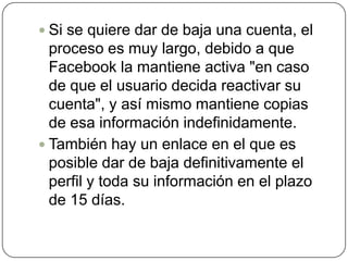  Si se quiere dar de baja una cuenta, el
  proceso es muy largo, debido a que
  Facebook la mantiene activa "en caso
  de que el usuario decida reactivar su
  cuenta", y así mismo mantiene copias
  de esa información indefinidamente.
 También hay un enlace en el que es
  posible dar de baja definitivamente el
  perfil y toda su información en el plazo
  de 15 días.
 