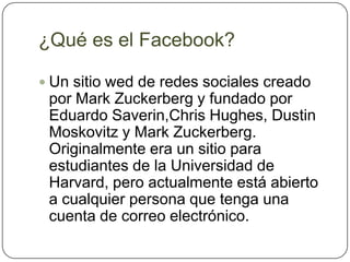 ¿Qué es el Facebook?

 Un sitio wed de redes sociales creado
 por Mark Zuckerberg y fundado por
 Eduardo Saverin,Chris Hughes, Dustin
 Moskovitz y Mark Zuckerberg.
 Originalmente era un sitio para
 estudiantes de la Universidad de
 Harvard, pero actualmente está abierto
 a cualquier persona que tenga una
 cuenta de correo electrónico.
 