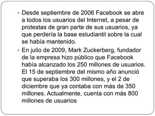  Desde septiembre de 2006 Facebook se abre
  a todos los usuarios del Internet, a pesar de
  protestas de gran parte de sus usuarios, ya
  que perdería la base estudiantil sobre la cual
  se había mantenido.
 En julio de 2009, Mark Zuckerberg, fundador
  de la empresa hizo público que Facebook
  había alcanzado los 250 millones de usuarios.
  El 15 de septiembre del mismo año anunció
  que superaba los 300 millones, y el 2 de
  diciembre que ya contaba con más de 350
  millones. Actualmente, cuenta con más 800
  millones de usuarios
 