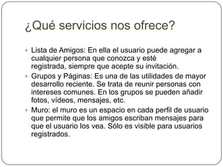 ¿Qué servicios nos ofrece?
 Lista de Amigos: En ella el usuario puede agregar a
  cualquier persona que conozca y esté
  registrada, siempre que acepte su invitación.
 Grupos y Páginas: Es una de las utilidades de mayor
  desarrollo reciente. Se trata de reunir personas con
  intereses comunes. En los grupos se pueden añadir
  fotos, vídeos, mensajes, etc.
 Muro: el muro es un espacio en cada perfil de usuario
  que permite que los amigos escriban mensajes para
  que el usuario los vea. Sólo es visible para usuarios
  registrados.
 