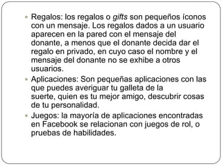  Regalos: los regalos o gifts son pequeños íconos
  con un mensaje. Los regalos dados a un usuario
  aparecen en la pared con el mensaje del
  donante, a menos que el donante decida dar el
  regalo en privado, en cuyo caso el nombre y el
  mensaje del donante no se exhibe a otros
  usuarios.
 Aplicaciones: Son pequeñas aplicaciones con las
  que puedes averiguar tu galleta de la
  suerte, quien es tu mejor amigo, descubrir cosas
  de tu personalidad.
 Juegos: la mayoría de aplicaciones encontradas
  en Facebook se relacionan con juegos de rol, o
  pruebas de habilidades.
 