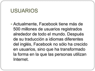 USUARIOS

 Actualmente, Facebook tiene más de
 500 millones de usuarios registrados
 alrededor de todo el mundo. Después
 de su traducción a idiomas diferentes
 del inglés, Facebook no sólo ha crecido
 en usuarios, sino que ha transformado
 la forma en la que las personas utilizan
 Internet.
 