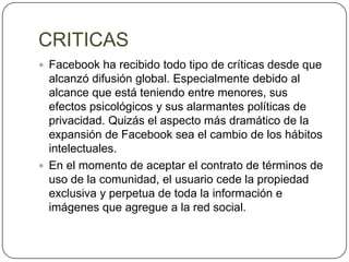 CRITICAS
 Facebook ha recibido todo tipo de críticas desde que
  alcanzó difusión global. Especialmente debido al
  alcance que está teniendo entre menores, sus
  efectos psicológicos y sus alarmantes políticas de
  privacidad. Quizás el aspecto más dramático de la
  expansión de Facebook sea el cambio de los hábitos
  intelectuales.
 En el momento de aceptar el contrato de términos de
  uso de la comunidad, el usuario cede la propiedad
  exclusiva y perpetua de toda la información e
  imágenes que agregue a la red social.
 