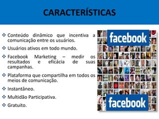 CARACTERÍSTICAS
 Conteúdo dinâmico que incentiva a
comunicação entre os usuários.
 Usuários ativos em todo mundo.
 Facebook Marketing – medir os
resultados e eficácia de suas
campanhas.
 Plataforma que compartilha em todos os
meios de comunicação.
 Instantâneo.
 Multidão Participativa.
 Gratuito.
 