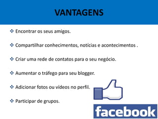 VANTAGENS
 Encontrar os seus amigos.
 Compartilhar conhecimentos, notícias e acontecimentos .
 Criar uma rede de contatos para o seu negócio.
 Aumentar o tráfego para seu blogger.
 Adicionar fotos ou vídeos no perfil.
 Participar de grupos.
 