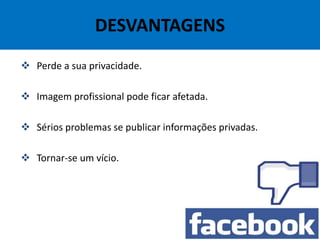 DESVANTAGENS
 Perde a sua privacidade.
 Imagem profissional pode ficar afetada.
 Sérios problemas se publicar informações privadas.
 Tornar-se um vício.
 