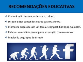 RECOMENDAÇÕES EDUCATIVAS
 Comunicação entre o professor e o aluno.
 Disponibilizar conteúdos extras para os alunos.
 Promover discussões de um tema e compartilhar bons exemplos.
 Elaborar calendário para alguma exposição com os alunos.
 Mediação de grupos de estudo.
 