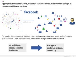 •••
   Appliqué sur du contenu tiers, le bouton « Like » a introduit la notion de partage et
   recommandation de contenu
   …………………………………………………………….…………………………………………………………………………………………………………………………………………………………………………………………………………………………………………………………………………...	
  
   	
  




   En un clic, les utilisateurs peuvent désormais recommander à leurs amis n’importe
   quel contenu. Cette fonctionnalité a modifié l’usage même de Facebook :


                Actualités du                                                       Partage de
                réseau social de                                                    contenus (articles,
                l’utilisateur                                                       vidéos,…)
…………………………………………………………….…………………………………………………………………………………………………………………………………………………………………………………………………………………………………………………………………………………………..	
  
…………………………………………………………….…………………………………………………………………………………………………………………………………………………………………………………………………………………………………………………………………………………………..	
  
                                                                                                               © faberNovel 2012 ••• 41
 