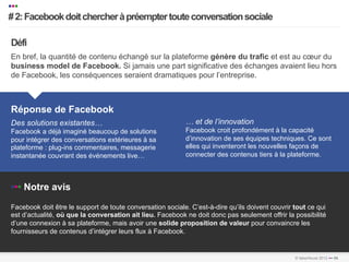 •••
   # 2: Facebook doit chercher à préempter toute conversation sociale
   …………………………………………………………….…………………………………………………………………………………………………………………………………………………………………………………………………………………………………………………………………………...	
  
   	
  


    Défi
    En bref, la quantité de contenu échangé sur la plateforme génère du trafic et est au cœur du
    business model de Facebook. Si jamais une part significative des échanges avaient lieu hors
    de Facebook, les conséquences seraient dramatiques pour l’entreprise.



    Réponse de Facebook
    Des solutions existantes…                                           … et de l’innovation
    Facebook a déjà imaginé beaucoup de solutions                       Facebook croit profondément à la capacité
    pour intégrer des conversations extérieures à sa                    d’innovation de ses équipes techniques. Ce sont
    plateforme : plug-ins commentaires, messagerie                      elles qui inventeront les nouvelles façons de
    instantanée couvrant des événements live…                           connecter des contenus tiers à la plateforme.



    ••• Notre avis
    Facebook doit être le support de toute conversation sociale. C’est-à-dire qu’ils doivent couvrir tout ce qui
    est d’actualité, où que la conversation ait lieu. Facebook ne doit donc pas seulement offrir la possibilité
    d’une connexion à sa plateforme, mais avoir une solide proposition de valeur pour convaincre les
    fournisseurs de contenus d’intégrer leurs flux à Facebook.

…………………………………………………………….…………………………………………………………………………………………………………………………………………………………………………………………………………………………………………………………………………………………..	
  
…………………………………………………………….…………………………………………………………………………………………………………………………………………………………………………………………………………………………………………………………………………………………..	
  
                                                                                                               © faberNovel 2012 ••• 86
 