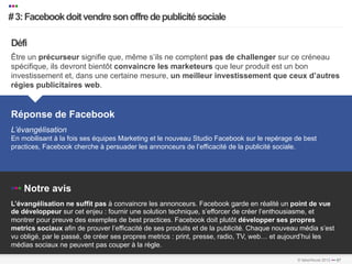 •••
   # 3: Facebook doit vendre son offre de publicité sociale
   …………………………………………………………….…………………………………………………………………………………………………………………………………………………………………………………………………………………………………………………………………………...	
  
   	
  


    Défi
    Être un précurseur signifie que, même s’ils ne comptent pas de challenger sur ce créneau
    spécifique, ils devront bientôt convaincre les marketeurs que leur produit est un bon
    investissement et, dans une certaine mesure, un meilleur investissement que ceux d’autres
    régies publicitaires web.


    Réponse de Facebook
    L’évangélisation
    En mobilisant à la fois ses équipes Marketing et le nouveau Studio Facebook sur le repérage de best
    practices, Facebook cherche à persuader les annonceurs de l’efficacité de la publicité sociale.




    ••• Notre avis
    L’évangélisation ne suffit pas à convaincre les annonceurs. Facebook garde en réalité un point de vue
    de développeur sur cet enjeu : fournir une solution technique, s’efforcer de créer l’enthousiasme, et
    montrer pour preuve des exemples de best practices. Facebook doit plutôt développer ses propres
    metrics sociaux afin de prouver l’efficacité de ses produits et de la publicité. Chaque nouveau média s’est
    vu obligé, par le passé, de créer ses propres metrics : print, presse, radio, TV, web… et aujourd’hui les
    médias sociaux ne peuvent pas couper à la règle.
…………………………………………………………….…………………………………………………………………………………………………………………………………………………………………………………………………………………………………………………………………………………………..	
  
…………………………………………………………….…………………………………………………………………………………………………………………………………………………………………………………………………………………………………………………………………………………………..	
  
                                                                                                               © faberNovel 2012 ••• 87
 
