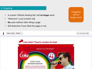4. Fangating
                                                            Fangating
    • A custom ‘Default landing tab’ will no longer work      will no
                                                           longer work
    • ‘Welcome’ is just another tab
    • No auto-redirect after liking a page
    • Still detection if you liked the page or not.
 