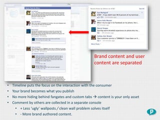 Brand content and user
                                                    content are separated



•   Timeline puts the focus on the interaction with the consumer
•   Your brand becomes what you publish
•   No more hiding behind fangates and custom tabs  content is your only asset
•   Comment by others are collected in a separate console
      • + Less ‘ugly’ wallposts / clean wall problem solves itself
      • - More brand authored content.
 