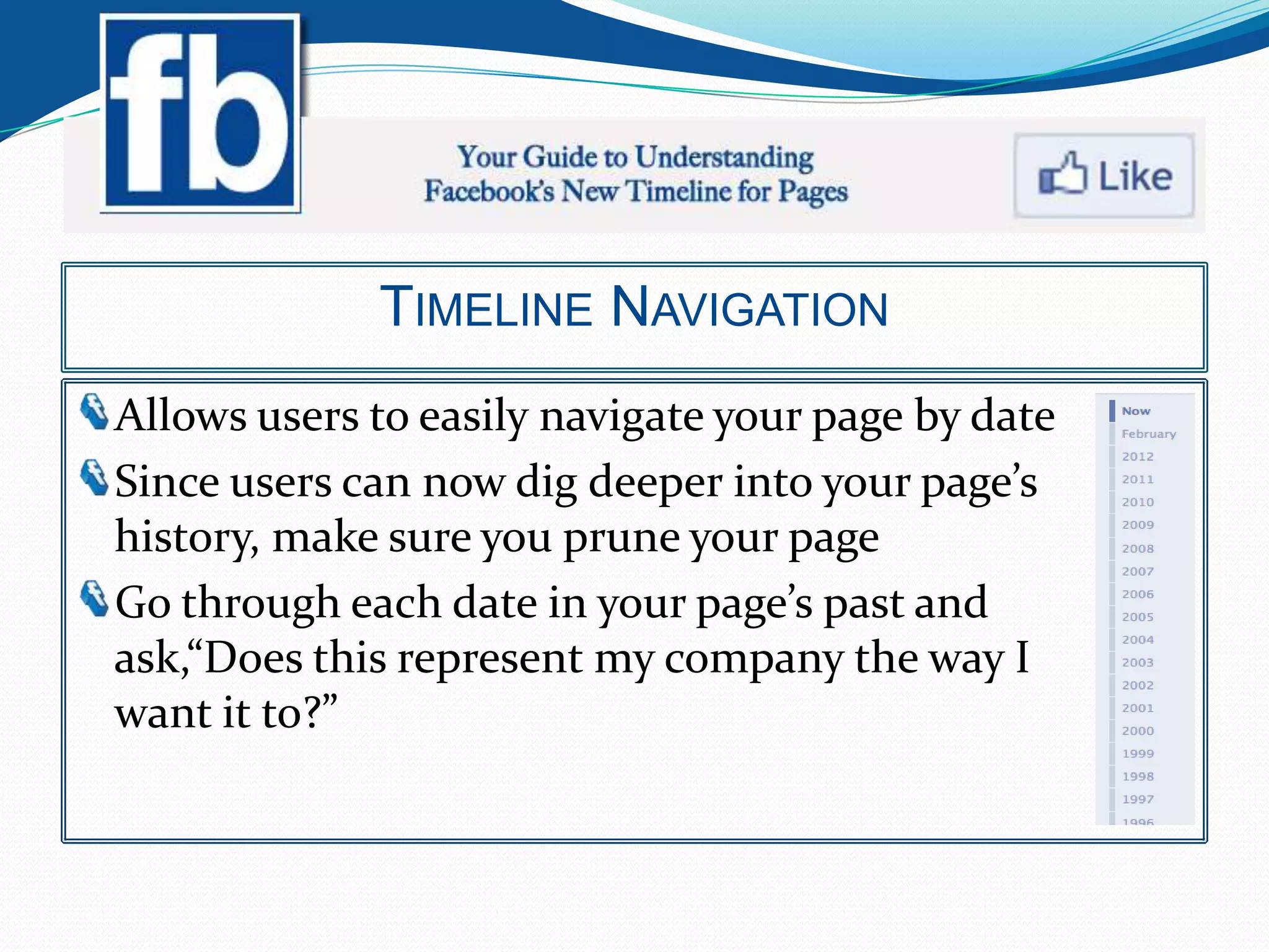 TIMELINE NAVIGATION
Allows users to easily navigate your page by date
Since users can now dig deeper into your page’s
history, make sure you prune your page
Go through each date in your page’s past and
ask,“Does this represent my company the way I
want it to?”
 
