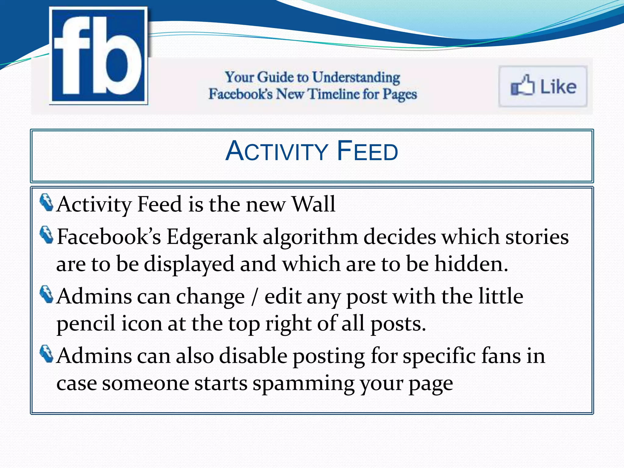 ACTIVITY FEED
Activity Feed is the new Wall
Facebook’s Edgerank algorithm decides which stories
are to be displayed and which are to be hidden.
Admins can change / edit any post with the little
pencil icon at the top right of all posts.
Admins can also disable posting for specific fans in
case someone starts spamming your page
 