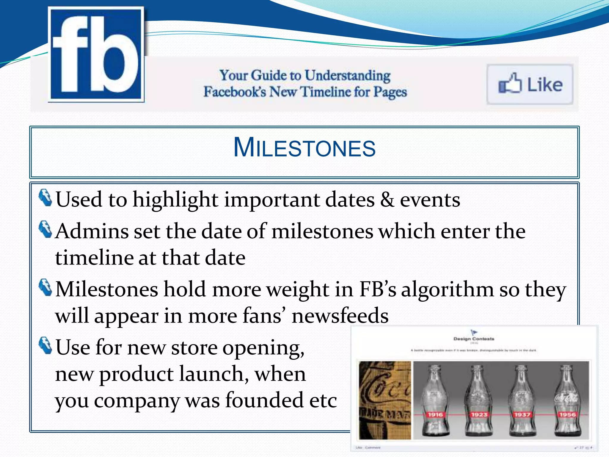 MILESTONES
Used to highlight important dates & events
Admins set the date of milestones which enter the
timeline at that date
Milestones hold more weight in FB’s algorithm so they
will appear in more fans’ newsfeeds
Use for new store opening,
new product launch, when
you company was founded etc
 