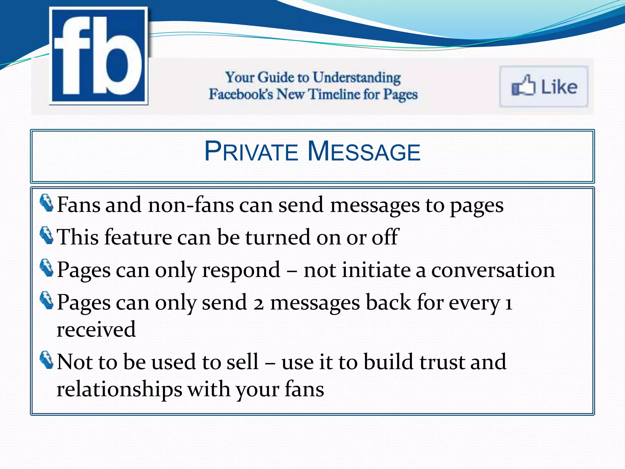 PRIVATE MESSAGE
Fans and non-fans can send messages to pages
This feature can be turned on or off
Pages can only respond – not initiate a conversation
Pages can only send 2 messages back for every 1
received
Not to be used to sell – use it to build trust and
relationships with your fans
 