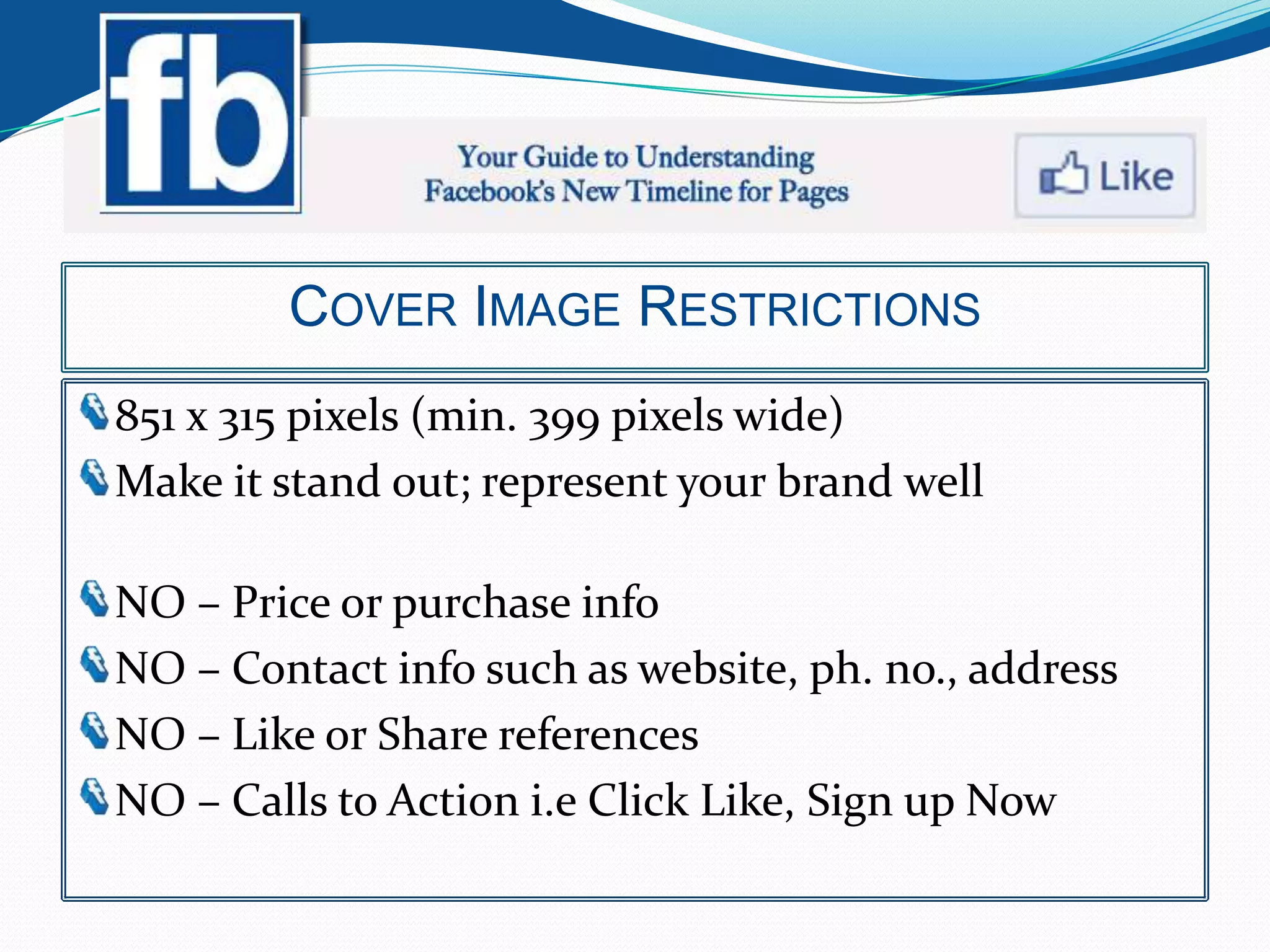 COVER IMAGE RESTRICTIONS
851 x 315 pixels (min. 399 pixels wide)
Make it stand out; represent your brand well

NO – Price or purchase info
NO – Contact info such as website, ph. no., address
NO – Like or Share references
NO – Calls to Action i.e Click Like, Sign up Now
 
