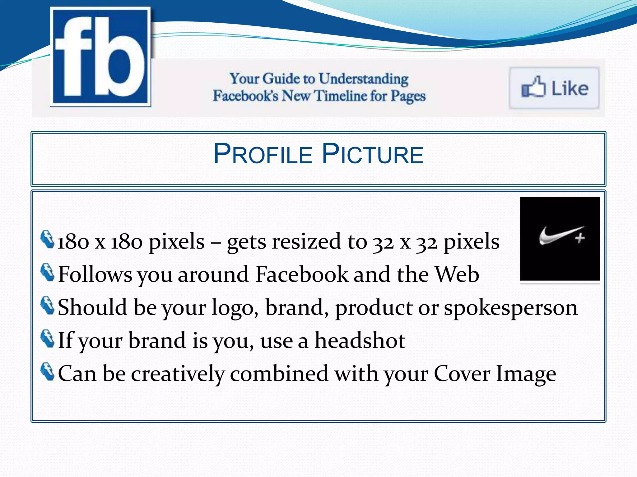 PROFILE PICTURE


180 x 180 pixels – gets resized to 32 x 32 pixels
Follows you around Facebook and the Web
Should be your logo, brand, product or spokesperson
If your brand is you, use a headshot
Can be creatively combined with your Cover Image
 