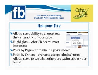 HIGHLIGHT FEED
!   llows	
  users	
  ability	
  to	
  choose	
  how	
  	
  
  A
  they	
  interact	
  with	
  your	
  page	
  
!   ighlights	
  –	
  what	
  FB	
  deems	
  most	
  	
  
  H
  important	
  
!   osts	
  by	
  Page	
  –	
  only	
  admins’	
  posts	
  shown	
  
  P
!   osts	
  by	
  Others	
  –	
  everyone	
  except	
  admins’	
  posts.	
  
  P
  Allows	
  users	
  to	
  see	
  what	
  others	
  are	
  saying	
  about	
  your	
  
  brand	
  	
  
 