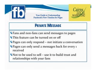 PRIVATE MESSAGE
!     ans	
  and	
  non-­‐fans	
  can	
  send	
  messages	
  to	
  pages	
  
    F
!     his	
  feature	
  can	
  be	
  turned	
  on	
  or	
  oﬀ	
  
    T
!     ages	
  can	
  only	
  respond	
  –	
  not	
  initiate	
  a	
  conversation	
  
    P
!     ages	
  can	
  only	
  send	
  2	
  messages	
  back	
  for	
  every	
  1	
  
    P
  received	
  
!   ot	
  to	
  be	
  used	
  to	
  sell	
  –	
  use	
  it	
  to	
  build	
  trust	
  and	
  
  N
  relationships	
  with	
  your	
  fans	
  
 