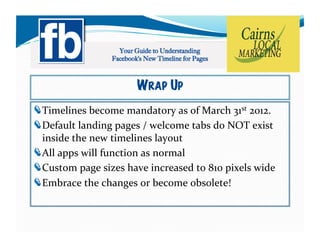 WRAP UP
!   imelines	
  become	
  mandatory	
  as	
  of	
  March	
  31st	
  2012.	
  	
  	
  
  T
!   efault	
  landing	
  pages	
  /	
  welcome	
  tabs	
  do	
  NOT	
  exist	
  
  D
  inside	
  the	
  new	
  timelines	
  layout	
  
!   ll	
  apps	
  will	
  function	
  as	
  normal	
  
  A
!   ustom	
  page	
  sizes	
  have	
  increased	
  to	
  810	
  pixels	
  wide	
  
  C
!   mbrace	
  the	
  changes	
  or	
  become	
  obsolete!	
  
  E
 