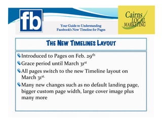 THE NEW TIMELINES LAYOUT
!   ntroduced	
  to	
  Pages	
  on	
  Feb.	
  29th	
  	
  
  I
!   race	
  period	
  until	
  March	
  31st	
  	
  
  G
!   ll	
  pages	
  switch	
  to	
  the	
  new	
  Timeline	
  layout	
  on	
  	
  
  A
  March	
  31st.	
  
!   any	
  new	
  changes	
  such	
  as	
  no	
  default	
  landing	
  page,	
  
  M
  bigger	
  custom	
  page	
  width,	
  large	
  cover	
  image	
  plus	
  
  many	
  more	
  
 