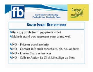 COVER IMAGE RESTRICTIONS
!   51	
  x	
  315	
  pixels	
  (min.	
  399	
  pixels	
  wide)	
  
  8
!   ake	
  it	
  stand	
  out;	
  represent	
  your	
  brand	
  well	
  
  M

!     O	
  –	
  Price	
  or	
  purchase	
  info	
  
    N
!     O	
  –	
  Contact	
  info	
  such	
  as	
  website,	
  ph.	
  no.,	
  address	
  
    N
!     O	
  –	
  Like	
  or	
  Share	
  references	
  
    N
!     O	
  –	
  Calls	
  to	
  Action	
  i.e	
  Click	
  Like,	
  Sign	
  up	
  Now	
  	
  
    N
 