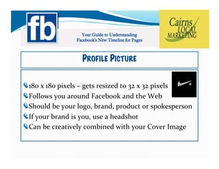 PROFILE PICTURE


!    80	
  x	
  180	
  pixels	
  –	
  gets	
  resized	
  to	
  32	
  x	
  32	
  pixels	
  
    1
!     ollows	
  you	
  around	
  Facebook	
  and	
  the	
  Web	
  
    F
!     hould	
  be	
  your	
  logo,	
  brand,	
  product	
  or	
  spokesperson	
  
    S
!     f	
  your	
  brand	
  is	
  you,	
  use	
  a	
  headshot	
  
    I
!     an	
  be	
  creatively	
  combined	
  with	
  your	
  Cover	
  Image	
  
    C
 