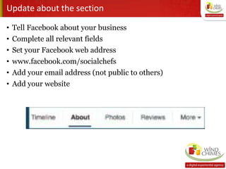 Update about the section
• Tell Facebook about your business
• Complete all relevant fields
• Set your Facebook web address
• www.facebook.com/socialchefs
• Add your email address (not public to others)
• Add your website
 