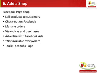 6. Add a Shop
Facebook Page Shop
• Sell products to customers
• Check-out on Facebook
• Manage orders
• View clicks and purchases
• Advertise with Facebook Ads
• *Not available everywhere
• Tools: Facebook Page
 
