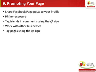 9. Promoting Your Page
• Share Facebook Page posts to your Profile
• Higher exposure
• Tag friends in comments using the @ sign
• Work with other businesses
• Tag pages using the @ sign
 