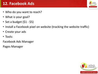 12. Facebook Ads
• Who do you want to reach?
• What is your goal?
• Set a budget ($1 - $5)
• Install a Facebook pixel on website (tracking the website traffic)
• Create your ads
• Tools:
Facebook Ads Manager
Pages Manager
 