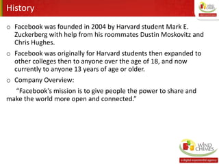 History
o Facebook was founded in 2004 by Harvard student Mark E.
Zuckerberg with help from his roommates Dustin Moskovitz and
Chris Hughes.
o Facebook was originally for Harvard students then expanded to
other colleges then to anyone over the age of 18, and now
currently to anyone 13 years of age or older.
o Company Overview:
“Facebook's mission is to give people the power to share and
make the world more open and connected.”
 