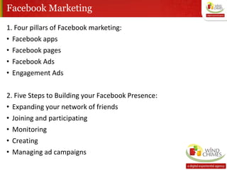 Facebook Marketing
1. Four pillars of Facebook marketing:
• Facebook apps
• Facebook pages
• Facebook Ads
• Engagement Ads
2. Five Steps to Building your Facebook Presence:
• Expanding your network of friends
• Joining and participating
• Monitoring
• Creating
• Managing ad campaigns
 