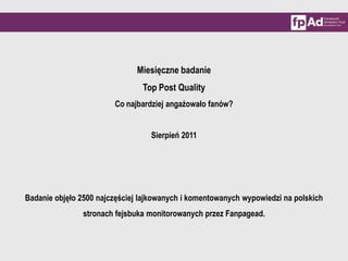 Miesięczne badanie  Top Post Quality Co najbardziej angażowało fanów? Sierpień 2011 Badanie objęło 2500 najczęściej lajkowanych i komentowanych wypowiedzi na polskich stronach fejsbuka monitorowanych przez Fanpagead. 