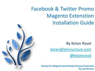 Facebook & Twitter Promo
Magento Extenstion
Installation Guide
By Ketan Raval
ketan@letsnurture.com
@ketanraval
Tutorial For Magento Social Media Discount Extension
By Lets Nurture
 