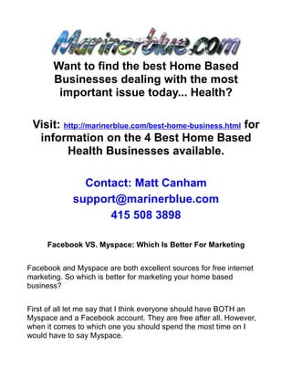 Want to find the best Home Based
       Businesses dealing with the most
        important issue today... Health?

 Visit: http://marinerblue.com/best-home-business.html for
  information on the 4 Best Home Based
         Health Businesses available.

               Contact: Matt Canham
             support@marinerblue.com
                   415 508 3898

     Facebook VS. Myspace: Which Is Better For Marketing


Facebook and Myspace are both excellent sources for free internet
marketing. So which is better for marketing your home based
business?


First of all let me say that I think everyone should have BOTH an
Myspace and a Facebook account. They are free after all. However,
when it comes to which one you should spend the most time on I
would have to say Myspace.
 