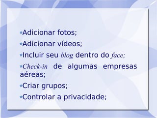 Adicionar fotos;
Adicionar vídeos;
Incluir seu blog dentro do face;
 Check-in de algumas empresas
aéreas;
Criar grupos;
Controlar a privacidade;
 