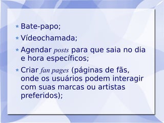 Bate-papo;
Vídeochamada;
Agendar posts para que saia no dia
e hora específicos;
Criar fan pages (páginas de fãs,
onde os usuários podem interagir
com suas marcas ou artistas
preferidos);
 