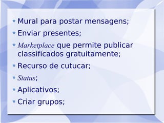 Mural para postar mensagens;
Enviar presentes;
Marketplace que permite publicar
classificados gratuitamente;
Recurso de cutucar;
Status;
Aplicativos;
Criar grupos;
 