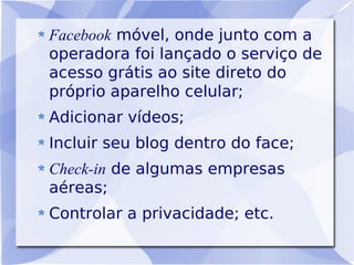 Facebook móvel, onde junto com a
operadora foi lançado o serviço de
acesso grátis ao site direto do
próprio aparelho celular;
Adicionar vídeos;
Incluir seu blog dentro do face;
Check-in de algumas empresas
aéreas;
Controlar a privacidade; etc.
 