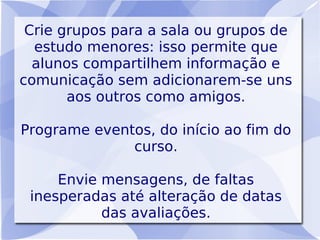 Crie grupos para a sala ou grupos de
  estudo menores: isso permite que
  alunos compartilhem informação e
comunicação sem adicionarem-se uns
       aos outros como amigos.

Programe eventos, do início ao fim do
              curso.

     Envie mensagens, de faltas
 inesperadas até alteração de datas
           das avaliações.
 