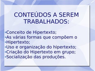 CONTEÚDOS A SEREM
     TRABALHADOS:
Conceito de Hipertexto;
As várias formas que compõem o
Hipertexto;
Uso e organização do hipertexto;
Criação do Hipertexto em grupo;
Socialização das produções.
 