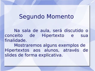 Segundo Momento

     Na sala de aula, será discutido o
conceito    de   Hipertexto   e    sua
finalidade.
     Mostraremos alguns exemplos de
Hipertextos aos alunos, através de
slides de forma explicativa.
 